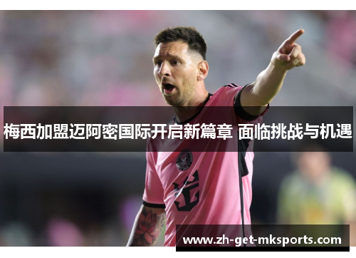 梅西加盟迈阿密国际开启新篇章 面临挑战与机遇